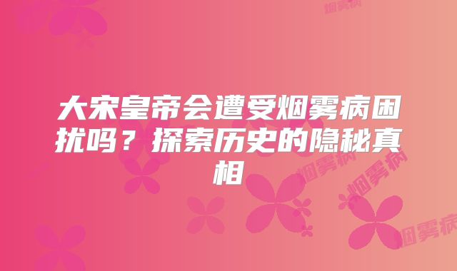 大宋皇帝会遭受烟雾病困扰吗？探索历史的隐秘真相