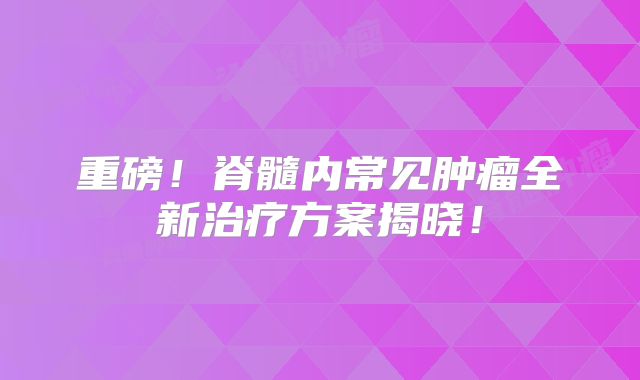 重磅！脊髓内常见肿瘤全新治疗方案揭晓！