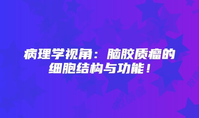 病理学视角：脑胶质瘤的细胞结构与功能！