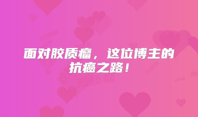 面对胶质瘤，这位博主的抗癌之路！