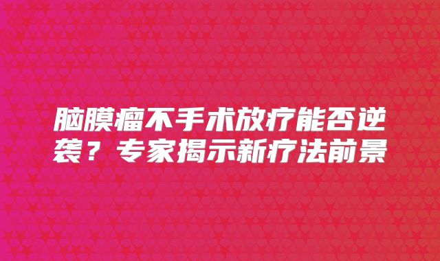 脑膜瘤不手术放疗能否逆袭？专家揭示新疗法前景