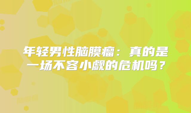 年轻男性脑膜瘤：真的是一场不容小觑的危机吗？