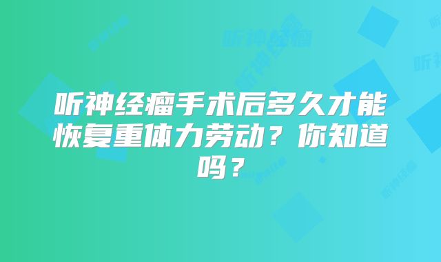 听神经瘤手术后多久才能恢复重体力劳动？你知道吗？