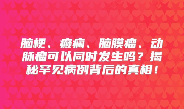 脑梗、癫痫、脑膜瘤、动脉瘤可以同时发生吗？揭秘罕见病例背后的真相！
