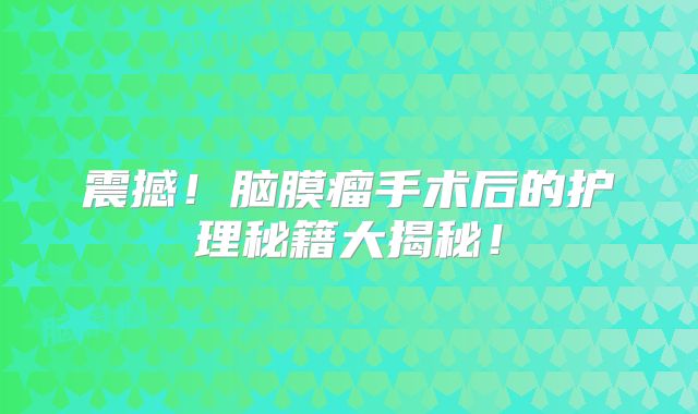 震撼！脑膜瘤手术后的护理秘籍大揭秘！