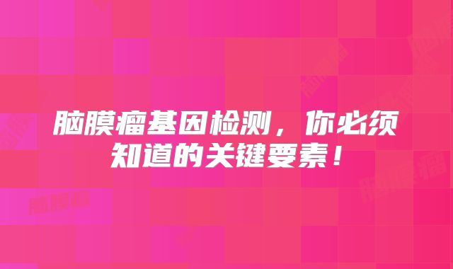 脑膜瘤基因检测，你必须知道的关键要素！