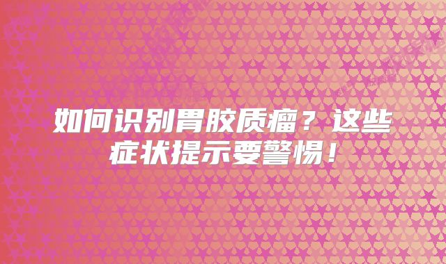 如何识别胃胶质瘤？这些症状提示要警惕！