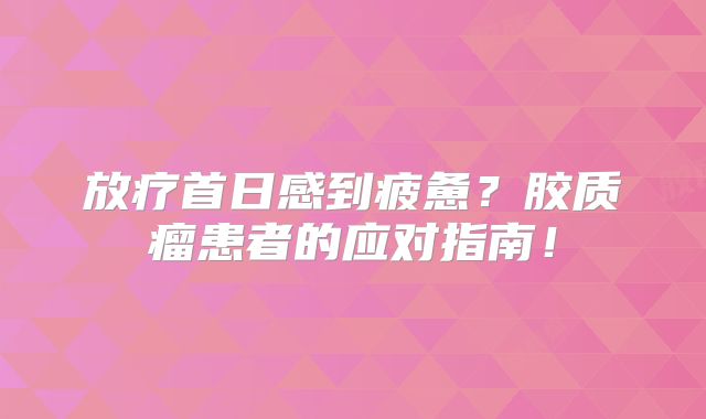 放疗首日感到疲惫？胶质瘤患者的应对指南！