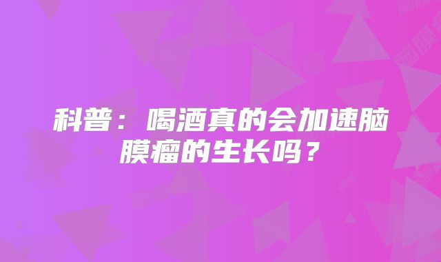 科普：喝酒真的会加速脑膜瘤的生长吗？