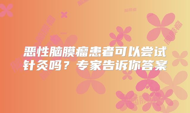 恶性脑膜瘤患者可以尝试针灸吗？专家告诉你答案