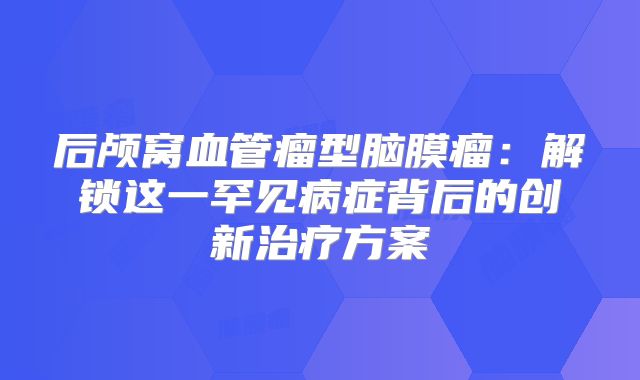 后颅窝血管瘤型脑膜瘤：解锁这一罕见病症背后的创新治疗方案