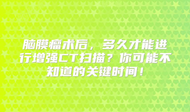 脑膜瘤术后，多久才能进行增强CT扫描？你可能不知道的关键时间！