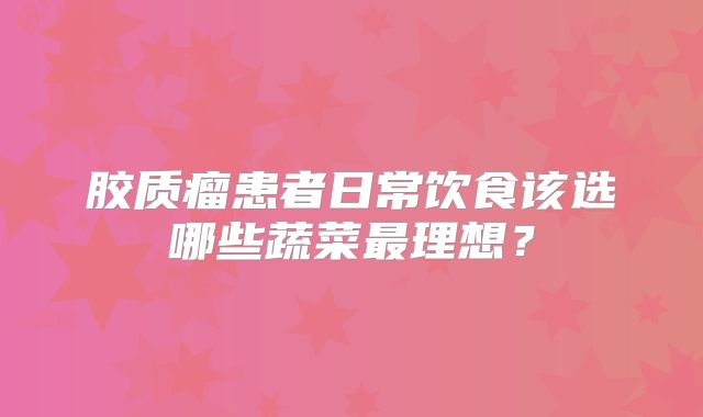 胶质瘤患者日常饮食该选哪些蔬菜最理想？