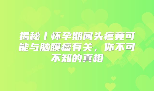 揭秘丨怀孕期间头疼竟可能与脑膜瘤有关，你不可不知的真相