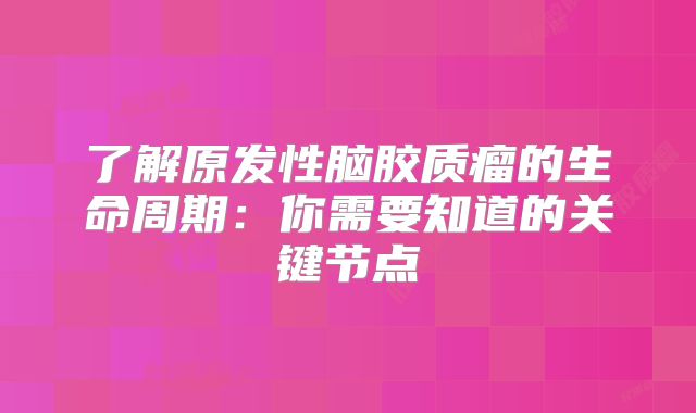 了解原发性脑胶质瘤的生命周期：你需要知道的关键节点