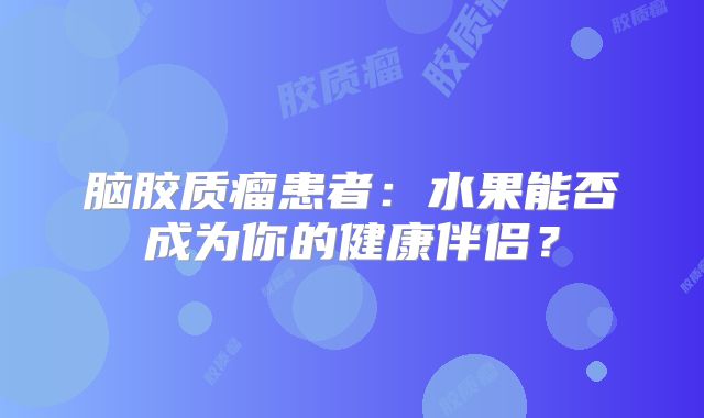 脑胶质瘤患者：水果能否成为你的健康伴侣？