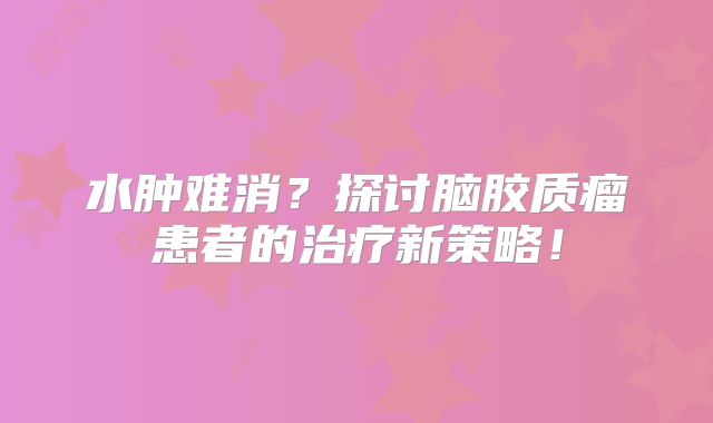 水肿难消？探讨脑胶质瘤患者的治疗新策略！