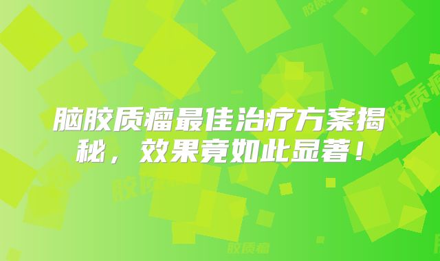 脑胶质瘤最佳治疗方案揭秘，效果竟如此显著！