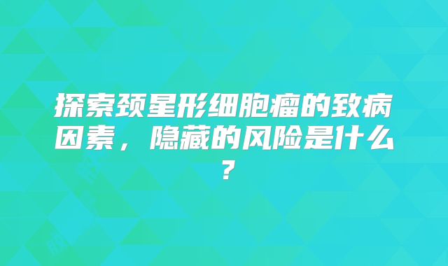 探索颈星形细胞瘤的致病因素，隐藏的风险是什么？