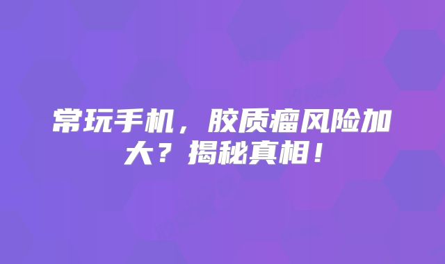 常玩手机，胶质瘤风险加大？揭秘真相！