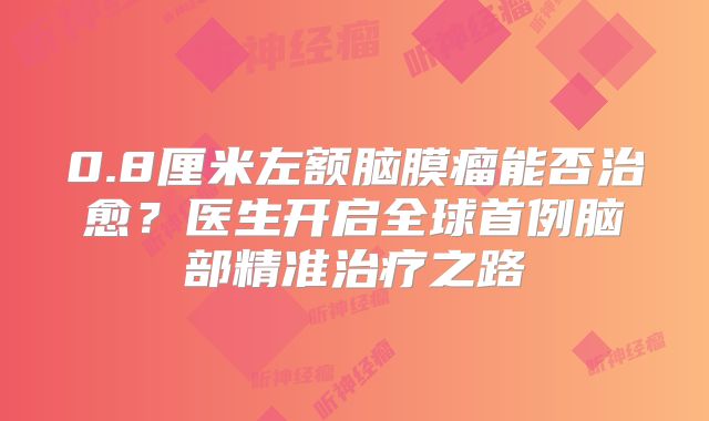 0.8厘米左额脑膜瘤能否治愈？医生开启全球首例脑部精准治疗之路