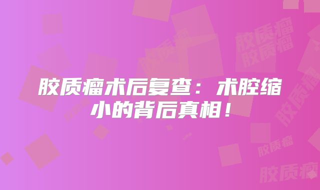 胶质瘤术后复查：术腔缩小的背后真相！