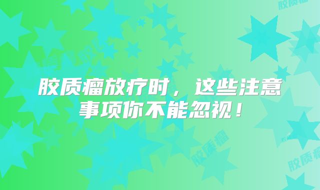 胶质瘤放疗时，这些注意事项你不能忽视！