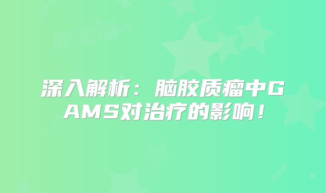 深入解析：脑胶质瘤中GAMS对治疗的影响！