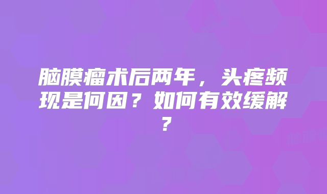 脑膜瘤术后两年，头疼频现是何因？如何有效缓解？