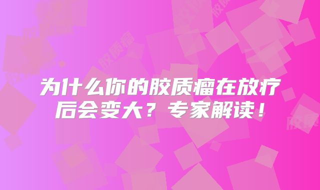 为什么你的胶质瘤在放疗后会变大？专家解读！