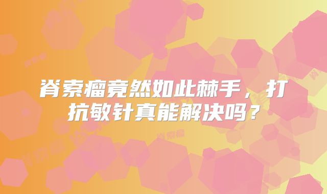 脊索瘤竟然如此棘手，打抗敏针真能解决吗？