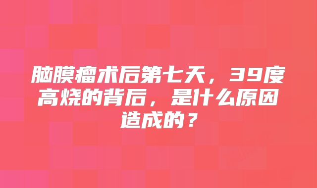脑膜瘤术后第七天，39度高烧的背后，是什么原因造成的？