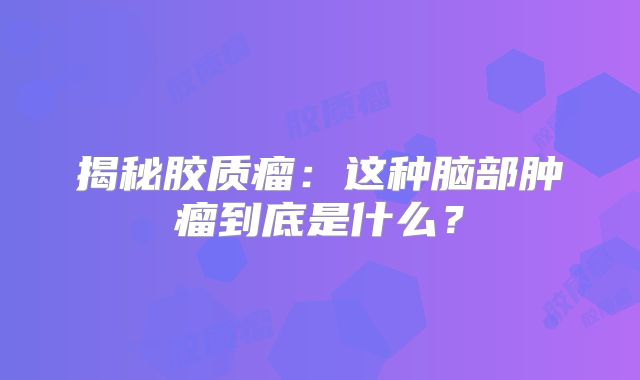 揭秘胶质瘤：这种脑部肿瘤到底是什么？