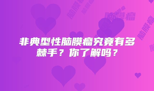 非典型性脑膜瘤究竟有多棘手？你了解吗？