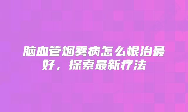 脑血管烟雾病怎么根治最好，探索最新疗法