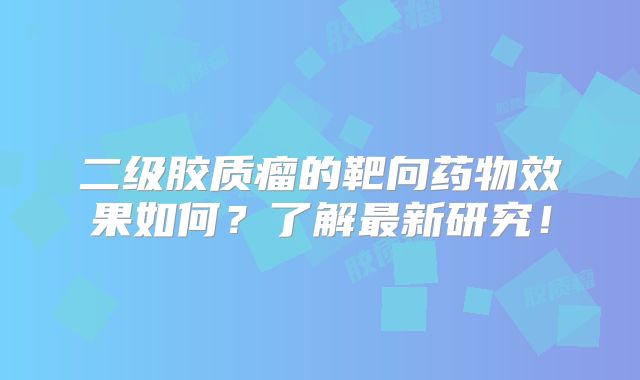 二级胶质瘤的靶向药物效果如何？了解最新研究！