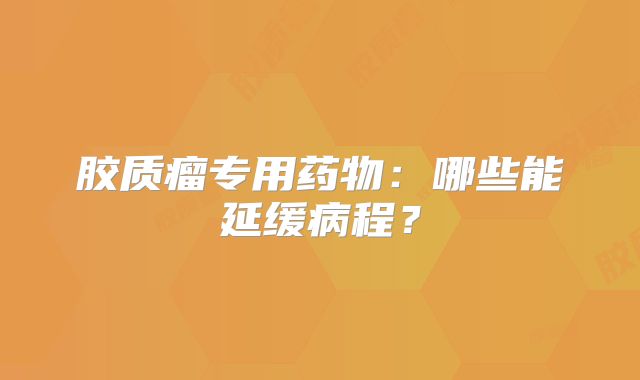 胶质瘤专用药物：哪些能延缓病程？