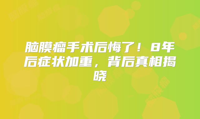 脑膜瘤手术后悔了！8年后症状加重，背后真相揭晓