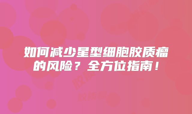 如何减少星型细胞胶质瘤的风险？全方位指南！