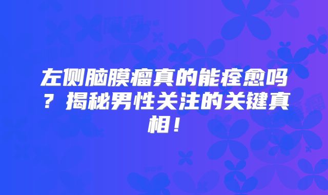 左侧脑膜瘤真的能痊愈吗？揭秘男性关注的关键真相！