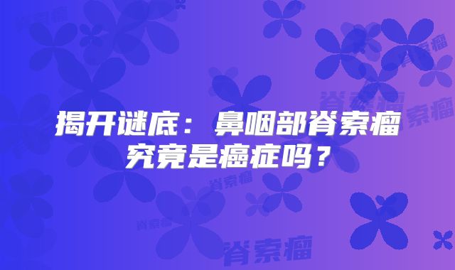 揭开谜底：鼻咽部脊索瘤究竟是癌症吗？