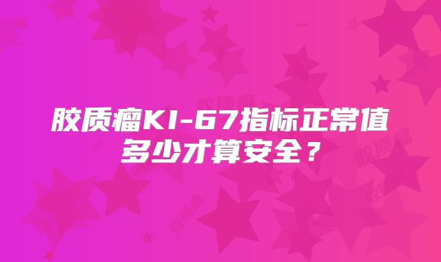 胶质瘤KI-67指标正常值多少才算安全？