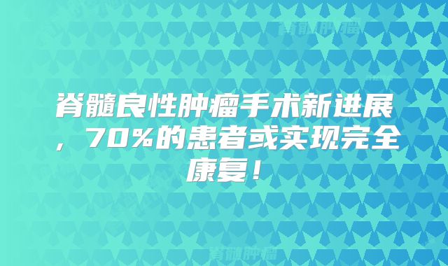 脊髓良性肿瘤手术新进展，70%的患者或实现完全康复！
