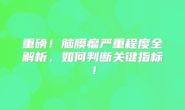 重磅！脑膜瘤严重程度全解析，如何判断关键指标！