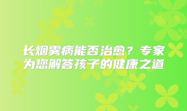 长烟雾病能否治愈？专家为您解答孩子的健康之道