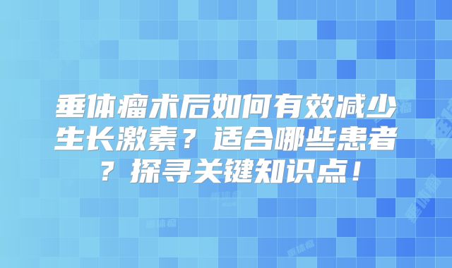垂体瘤术后如何有效减少生长激素？适合哪些患者？探寻关键知识点！
