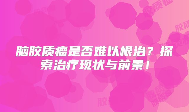 脑胶质瘤是否难以根治？探索治疗现状与前景！