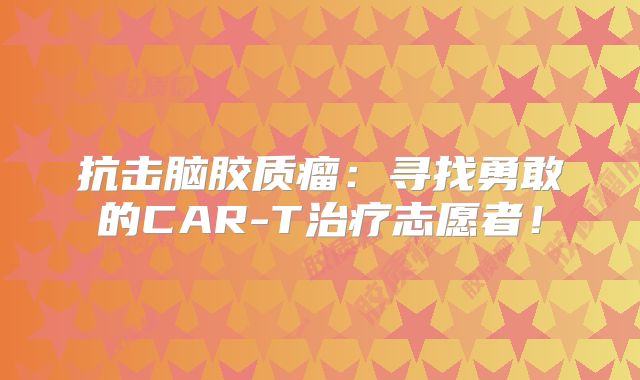 抗击脑胶质瘤：寻找勇敢的CAR-T治疗志愿者！