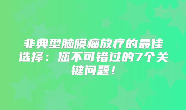 非典型脑膜瘤放疗的最佳选择：您不可错过的7个关键问题！