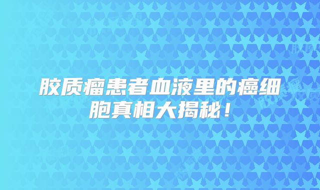 胶质瘤患者血液里的癌细胞真相大揭秘！